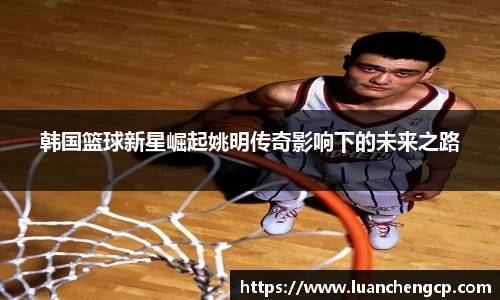 韩国篮球新星崛起姚明传奇影响下的未来之路