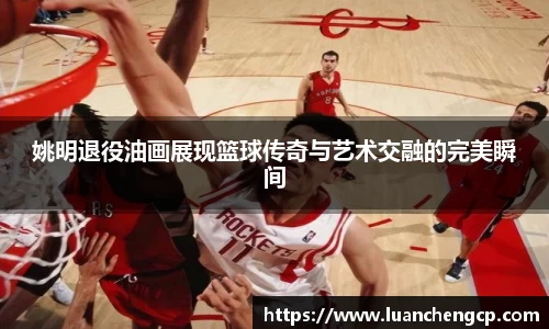 姚明退役油画展现篮球传奇与艺术交融的完美瞬间