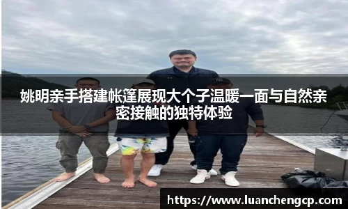 姚明亲手搭建帐篷展现大个子温暖一面与自然亲密接触的独特体验