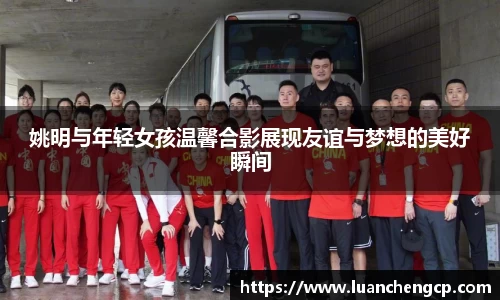 姚明与年轻女孩温馨合影展现友谊与梦想的美好瞬间