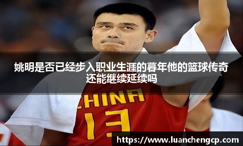 姚明是否已经步入职业生涯的暮年他的篮球传奇还能继续延续吗