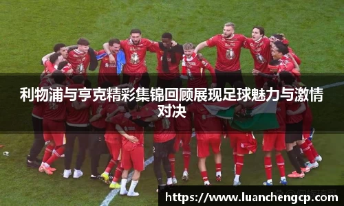 利物浦与亨克精彩集锦回顾展现足球魅力与激情对决