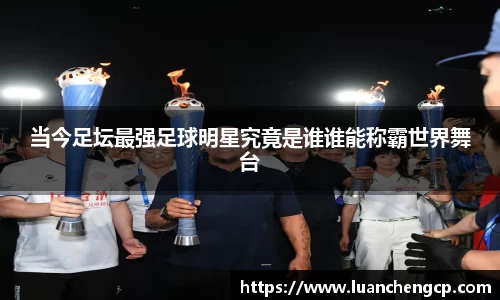 当今足坛最强足球明星究竟是谁谁能称霸世界舞台