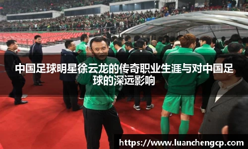 中国足球明星徐云龙的传奇职业生涯与对中国足球的深远影响